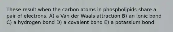 These result when the carbon atoms in phospholipids share a pair of electrons. A) a Van der Waals attraction B) an ionic bond C) a hydrogen bond D) a covalent bond E) a potassium bond