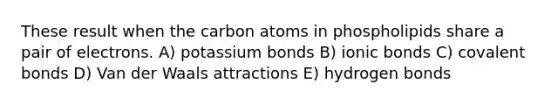 These result when the carbon atoms in phospholipids share a pair of electrons. A) potassium bonds B) ionic bonds C) covalent bonds D) Van der Waals attractions E) hydrogen bonds