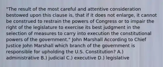 "The result of the most careful and attentive consideration bestowed upon this clause is, that if it does not enlarge, it cannot be construed to restrain the powers of Congress or to impair the right of the legislature to exercise its best judgment in the selection of measures to carry into execution the constitutional powers of the government." John Marshall According to Chief Justice John Marshall which branch of the government is responsible for upholding the U.S. Constitution? A.) administrative B.) judicial C.) executive D.) legislative