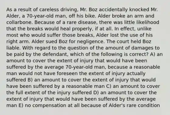 As a result of careless driving, Mr. Boz accidentally knocked Mr. Alder, a 70-year-old man, off his bike. Alder broke an arm and collarbone. Because of a rare disease, there was little likelihood that the breaks would heal properly, if at all. In effect, unlike most who would suffer those breaks, Alder lost the use of his right arm. Alder sued Boz for negligence. The court held Boz liable. With regard to the question of the amount of damages to be paid by the defendant, which of the following is correct? A) an amount to cover the extent of injury that would have been suffered by the average 70-year-old man, because a reasonable man would not have foreseen the extent of injury actually suffered B) an amount to cover the extent of injury that would have been suffered by a reasonable man C) an amount to cover the full extent of the injury suffered D) an amount to cover the extent of injury that would have been suffered by the average man E) no compensation at all because of Alder's rare condition