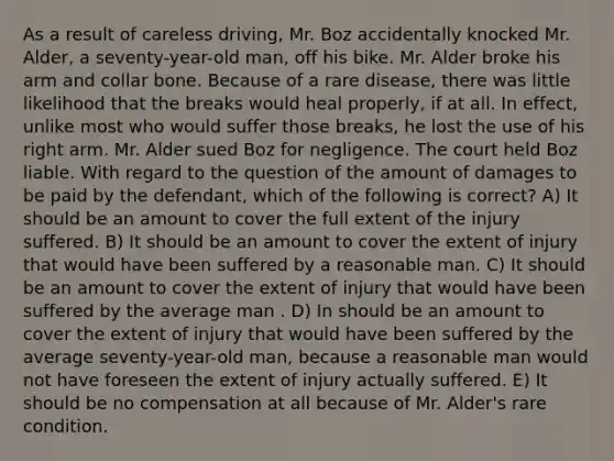 As a result of careless driving, Mr. Boz accidentally knocked Mr. Alder, a seventy-year-old man, off his bike. Mr. Alder broke his arm and collar bone. Because of a rare disease, there was little likelihood that the breaks would heal properly, if at all. In effect, unlike most who would suffer those breaks, he lost the use of his right arm. Mr. Alder sued Boz for negligence. The court held Boz liable. With regard to the question of the amount of damages to be paid by the defendant, which of the following is correct? A) It should be an amount to cover the full extent of the injury suffered. B) It should be an amount to cover the extent of injury that would have been suffered by a reasonable man. C) It should be an amount to cover the extent of injury that would have been suffered by the average man . D) In should be an amount to cover the extent of injury that would have been suffered by the average seventy-year-old man, because a reasonable man would not have foreseen the extent of injury actually suffered. E) It should be no compensation at all because of Mr. Alder's rare condition.