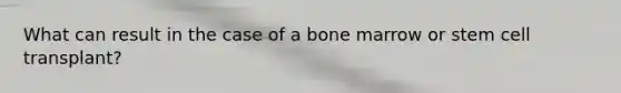 What can result in the case of a bone marrow or stem cell transplant?