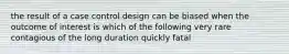 the result of a case control design can be biased when the outcome of interest is which of the following very rare contagious of the long duration quickly fatal