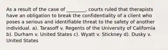 As a result of the case of ________, courts ruled that therapists have an obligation to break the confidentiality of a client who poses a serious and identifiable threat to the safety of another individual. a). Tarasoff v. Regents of the University of California b). Durham v. United States c). Wyatt v. Stickney d). Dusky v. United States