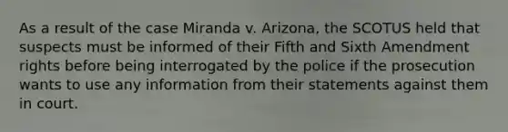 As a result of the case Miranda v. Arizona, the SCOTUS held that suspects must be informed of their Fifth and Sixth Amendment rights before being interrogated by the police if the prosecution wants to use any information from their statements against them in court.