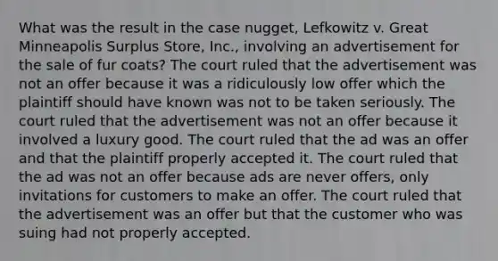 What was the result in the case nugget, Lefkowitz v. Great Minneapolis Surplus Store, Inc., involving an advertisement for the sale of fur coats? The court ruled that the advertisement was not an offer because it was a ridiculously low offer which the plaintiff should have known was not to be taken seriously. The court ruled that the advertisement was not an offer because it involved a luxury good. The court ruled that the ad was an offer and that the plaintiff properly accepted it. The court ruled that the ad was not an offer because ads are never offers, only invitations for customers to make an offer. The court ruled that the advertisement was an offer but that the customer who was suing had not properly accepted.