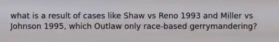 what is a result of cases like Shaw vs Reno 1993 and Miller vs Johnson 1995, which Outlaw only race-based gerrymandering?