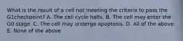 What is the result of a cell not meeting the criteria to pass the G1checkpoint? A. The cell cycle halts. B. The cell may enter the G0 stage. C. The cell may undergo apoptosis. D. All of the above. E. None of the above