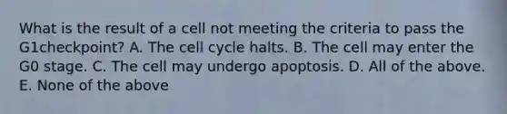 What is the result of a cell not meeting the criteria to pass the G1checkpoint? A. The cell cycle halts. B. The cell may enter the G0 stage. C. The cell may undergo apoptosis. D. All of the above. E. None of the above