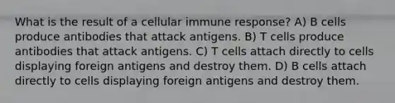 What is the result of a cellular immune response? A) B cells produce antibodies that attack antigens. B) T cells produce antibodies that attack antigens. C) T cells attach directly to cells displaying foreign antigens and destroy them. D) B cells attach directly to cells displaying foreign antigens and destroy them.