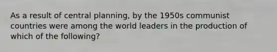 As a result of central planning, by the 1950s communist countries were among the world leaders in the production of which of the following?