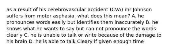 as a result of his cerebrovascular accident (CVA) mr Johnson suffers from motor asphasia. what does this mean? A. he pronounces words easily but identifies them inaccurately B. he knows what he wants to say but can not pronounce the words clearly C. he is unable to talk or write because of the damage to his brain D. he is able to talk Cleary if given enough time