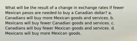 What will be the result of a change in exchange rates if fewer Mexican pesos are needed to buy a Canadian dollar? a. Canadians will buy more Mexican goods and services. b. Mexicans will buy fewer Canadian goods and services. c. Canadians will buy fewer Mexican goods and services. d. Mexicans will buy more Mexican goods.