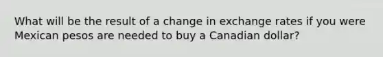 What will be the result of a change in exchange rates if you were Mexican pesos are needed to buy a Canadian dollar?