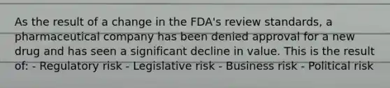 As the result of a change in the FDA's review standards, a pharmaceutical company has been denied approval for a new drug and has seen a significant decline in value. This is the result of: - Regulatory risk - Legislative risk - Business risk - Political risk