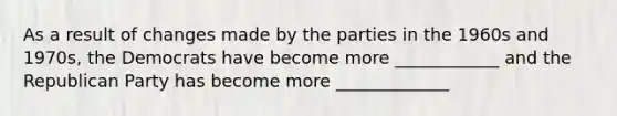 As a result of changes made by the parties in the 1960s and 1970s, the Democrats have become more ____________ and the Republican Party has become more _____________