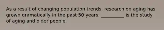 As a result of changing population trends, research on aging has grown dramatically in the past 50 years. __________ is the study of aging and older people.