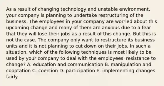 As a result of changing technology and unstable environment, your company is planning to undertake restructuring of the business. The employees in your company are worried about this upcoming change and many of them are anxious due to a fear that they will lose their jobs as a result of this change. But this is not the case. The company only want to restructure its business units and it is not planning to cut down on their jobs. In such a situation, which of the following techniques is most likely to be used by your company to deal with the employees' resistance to change? A. education and communication B. manipulation and cooptation C. coercion D. participation E. implementing changes fairly