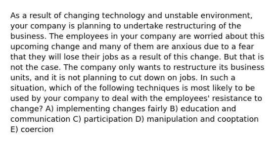 As a result of changing technology and unstable environment, your company is planning to undertake restructuring of the business. The employees in your company are worried about this upcoming change and many of them are anxious due to a fear that they will lose their jobs as a result of this change. But that is not the case. The company only wants to restructure its business units, and it is not planning to cut down on jobs. In such a situation, which of the following techniques is most likely to be used by your company to deal with the employees' resistance to change? A) implementing changes fairly B) education and communication C) participation D) manipulation and cooptation E) coercion