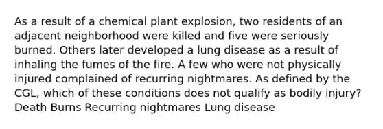 As a result of a chemical plant explosion, two residents of an adjacent neighborhood were killed and five were seriously burned. Others later developed a lung disease as a result of inhaling the fumes of the fire. A few who were not physically injured complained of recurring nightmares. As defined by the CGL, which of these conditions does not qualify as bodily injury? Death Burns Recurring nightmares Lung disease