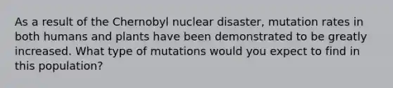 As a result of the Chernobyl nuclear disaster, mutation rates in both humans and plants have been demonstrated to be greatly increased. What type of mutations would you expect to find in this population?