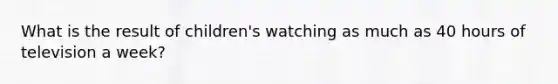 What is the result of children's watching as much as 40 hours of television a week?