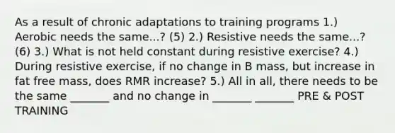 As a result of chronic adaptations to training programs 1.) Aerobic needs the same...? (5) 2.) Resistive needs the same...? (6) 3.) What is not held constant during resistive exercise? 4.) During resistive exercise, if no change in B mass, but increase in fat free mass, does RMR increase? 5.) All in all, there needs to be the same _______ and no change in _______ _______ PRE & POST TRAINING