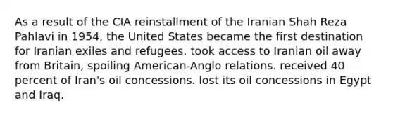 As a result of the CIA reinstallment of the Iranian Shah Reza Pahlavi in 1954, the United States became the first destination for Iranian exiles and refugees. took access to Iranian oil away from Britain, spoiling American-Anglo relations. received 40 percent of Iran's oil concessions. lost its oil concessions in Egypt and Iraq.