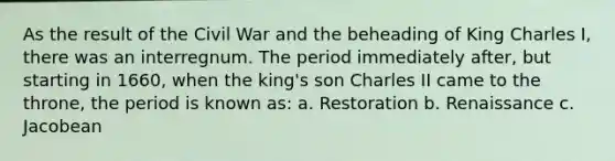 As the result of the Civil War and the beheading of King Charles I, there was an interregnum. The period immediately after, but starting in 1660, when the king's son Charles II came to the throne, the period is known as: a. Restoration b. Renaissance c. Jacobean