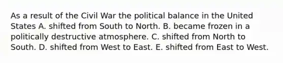 As a result of the Civil War the political balance in the United States A. shifted from South to North. B. became frozen in a politically destructive atmosphere. C. shifted from North to South. D. shifted from West to East. E. shifted from East to West.