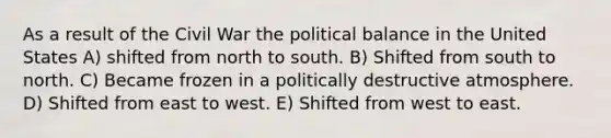 As a result of the Civil War the political balance in the United States A) shifted from north to south. B) Shifted from south to north. C) Became frozen in a politically destructive atmosphere. D) Shifted from east to west. E) Shifted from west to east.