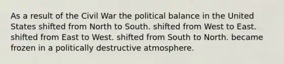 As a result of the Civil War the political balance in the United States shifted from North to South. shifted from West to East. shifted from East to West. shifted from South to North. became frozen in a politically destructive atmosphere.