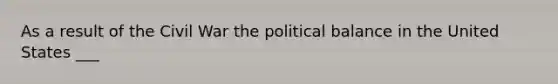 As a result of the Civil War the political balance in the United States ___