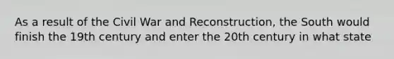 As a result of the Civil War and Reconstruction, the South would finish the 19th century and enter the 20th century in what state