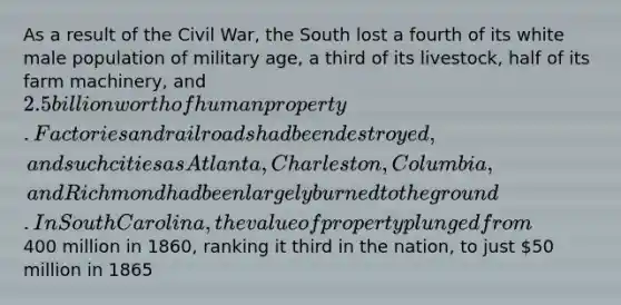 As a result of the Civil War, the South lost a fourth of its white male population of military age, a third of its livestock, half of its farm machinery, and 2.5 billion worth of human property. Factories and railroads had been destroyed, and such cities as Atlanta, Charleston, Columbia, and Richmond had been largely burned to the ground. In South Carolina, the value of property plunged from400 million in 1860, ranking it third in the nation, to just 50 million in 1865