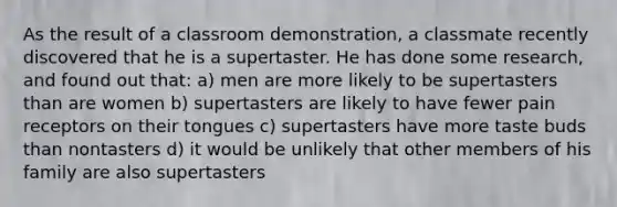 As the result of a classroom demonstration, a classmate recently discovered that he is a supertaster. He has done some research, and found out that: a) men are more likely to be supertasters than are women b) supertasters are likely to have fewer pain receptors on their tongues c) supertasters have more taste buds than nontasters d) it would be unlikely that other members of his family are also supertasters