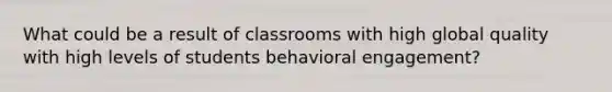 What could be a result of classrooms with high global quality with high levels of students behavioral engagement?