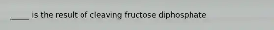 _____ is the result of cleaving fructose diphosphate