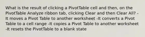 What is the result of clicking a PivotTable cell and then, on the PivotTable Analyze ribbon tab, clicking Clear and then Clear All? -It moves a Pivot Table to another worksheet -It converts a Pivot Table to a cell range -It copies a Pivot Table to another worksheet -It resets the PivotTable to a blank state