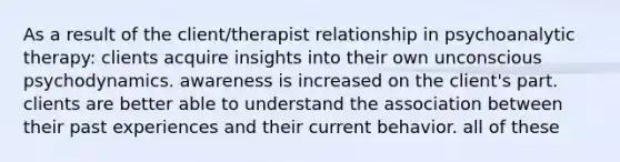 As a result of the client/therapist relationship in psychoanalytic therapy: clients acquire insights into their own unconscious psychodynamics. awareness is increased on the client's part. clients are better able to understand the association between their past experiences and their current behavior. all of these