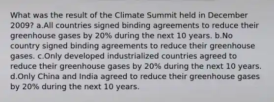 What was the result of the Climate Summit held in December 2009? a.All countries signed binding agreements to reduce their greenhouse gases by 20% during the next 10 years. b.No country signed binding agreements to reduce their greenhouse gases. c.Only developed industrialized countries agreed to reduce their greenhouse gases by 20% during the next 10 years. d.Only China and India agreed to reduce their greenhouse gases by 20% during the next 10 years.