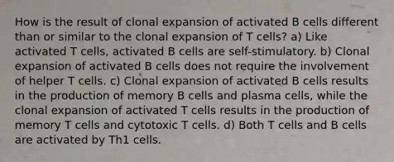 How is the result of clonal expansion of activated B cells different than or similar to the clonal expansion of T cells? a) Like activated T cells, activated B cells are self-stimulatory. b) Clonal expansion of activated B cells does not require the involvement of helper T cells. c) Clonal expansion of activated B cells results in the production of memory B cells and plasma cells, while the clonal expansion of activated T cells results in the production of memory T cells and cytotoxic T cells. d) Both T cells and B cells are activated by Th1 cells.