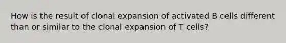 How is the result of clonal expansion of activated B cells different than or similar to the clonal expansion of T cells?