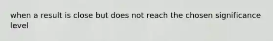 when a result is close but does not reach the chosen significance level