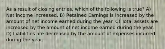 As a result of closing entries, which of the following is true? A) Net income increased. B) Retained Earnings is increased by the amount of net income earned during the year. C) Total assets are increased by the amount of net income earned during the year. D) Liabilities are decreased by the amount of expenses incurred during the year.