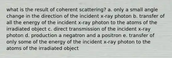 what is the result of coherent scattering? a. only a small angle change in the direction of the incident x-ray photon b. transfer of all the energy of the incident x-ray photon to the atoms of the irradiated object c. direct transmission of the incident x-ray photon d. production a negatron and a positron e. transfer of only some of the energy of the incident x-ray photon to the atoms of the irradiated object