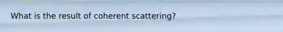 What is the result of coherent scattering?