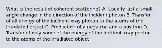 What is the result of coherent scattering? A. Usually just a small angle change in the direction of the incident photon B. Transfer of all energy of the incident xray photon to the atoms of the irradiated object C. Production of a negatron and a positron D. Transfer of only some of the energy of the incident xray photon to the atoms of the irradiated object