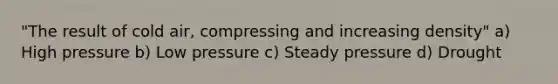 "The result of cold air, compressing and increasing density" a) High pressure b) Low pressure c) Steady pressure d) Drought