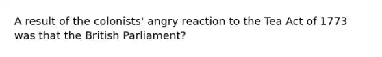 A result of the colonists' angry reaction to the Tea Act of 1773 was that the British Parliament?